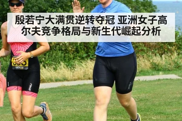 殷若宁大满贯逆转夺冠 亚洲女子高尔夫竞争格局与新生代崛起分析