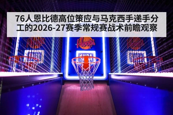 76人恩比德高位策应与马克西手递手分工的2026-27赛季常规赛战术前瞻观察